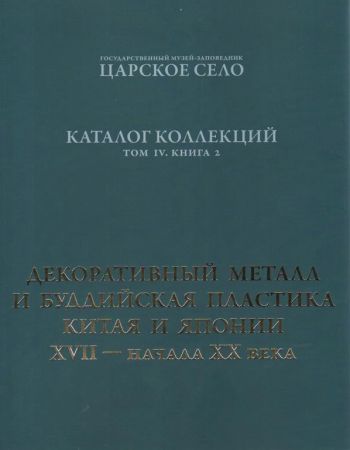 ГМЗ "Царское Село". Каталог коллекций. Том IV. Книга 2. Декоративный металл и буддийская пластика Китая и Японии XVII - начала ХХ века